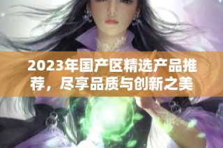 2023年国产区精选产品推荐，尽享品质与创新之美