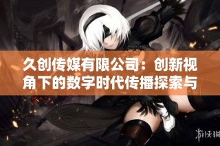 久创传媒有限公司：创新视角下的数字时代传播探索与实践