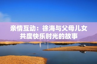 亲情互动：徐海与父母儿女共度快乐时光的故事