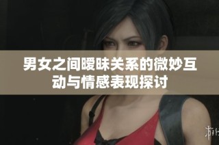 男女之间暧昧关系的微妙互动与情感表现探讨