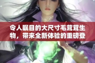 令人瞩目的大尺寸毛茸茸生物，带来全新体验的重磅登场