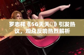 罗志祥《5G天天奭》引发热议，观众反响热烈解析