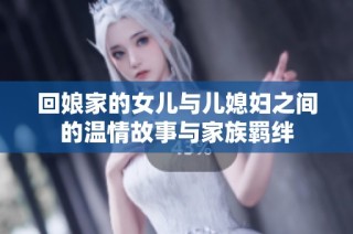 回娘家的女儿与儿媳妇之间的温情故事与家族羁绊