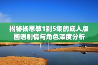 揭秘杨思敏1到5集的成人版国语剧情与角色深度分析
