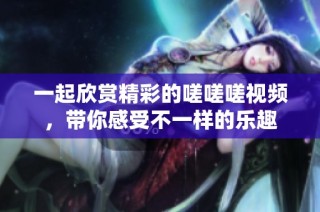一起欣赏精彩的嗟嗟嗟视频，带你感受不一样的乐趣