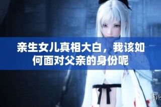 亲生女儿真相大白，我该如何面对父亲的身份呢