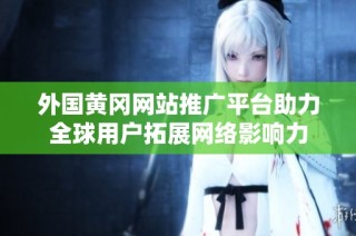 外国黄冈网站推广平台助力全球用户拓展网络影响力