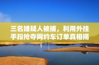三名嫌疑人被捕，利用外挂手段抢夺网约车订单真相揭秘