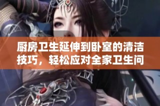 厨房卫生延伸到卧室的清洁技巧，轻松应对全家卫生问题