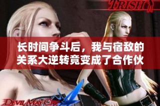 长时间争斗后，我与宿敌的关系大逆转竟变成了合作伙伴