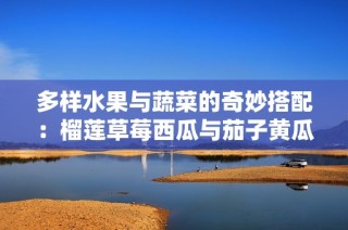 多样水果与蔬菜的奇妙搭配：榴莲草莓西瓜与茄子黄瓜的美味探索