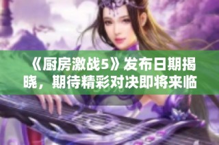 《厨房激战5》发布日期揭晓，期待精彩对决即将来临
