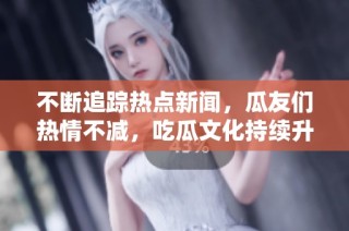 不断追踪热点新闻，瓜友们热情不减，吃瓜文化持续升温