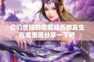 你们曾经的恋爱经历都发生在哪里呢分享一下吧