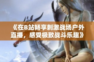 《在B站畅享刺激战场户外直播，感受极致战斗乐趣》