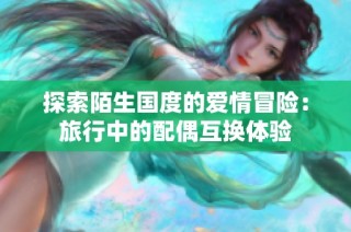 探索陌生国度的爱情冒险：旅行中的配偶互换体验