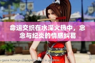 命运交织在水深火热中，念念与纪炎的情感纠葛