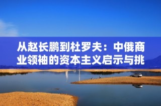 从赵长鹏到杜罗夫：中俄商业领袖的资本主义启示与挑战