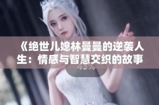 《绝世儿媳林曼曼的逆袭人生：情感与智慧交织的故事》