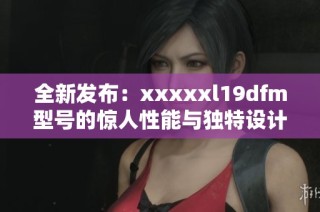 全新发布：xxxxxl19dfm型号的惊人性能与独特设计介绍