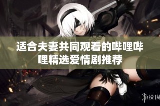适合夫妻共同观看的哔哩哔哩精选爱情剧推荐