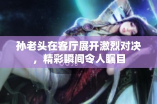 孙老头在客厅展开激烈对决，精彩瞬间令人瞩目