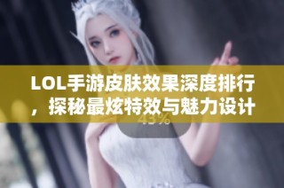 LOL手游皮肤效果深度排行，探秘最炫特效与魅力设计