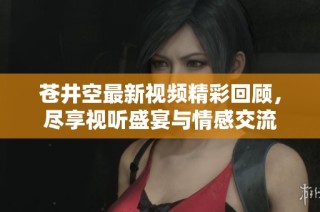 苍井空最新视频精彩回顾，尽享视听盛宴与情感交流