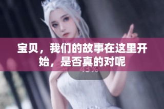 宝贝，我们的故事在这里开始，是否真的对呢