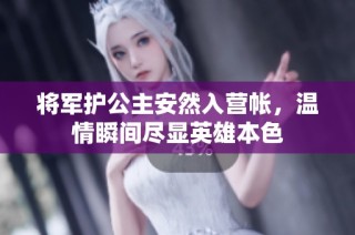 将军护公主安然入营帐，温情瞬间尽显英雄本色
