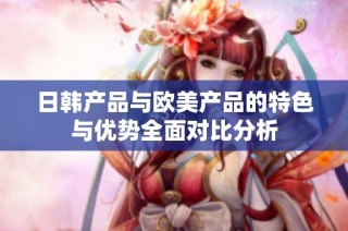 日韩产品与欧美产品的特色与优势全面对比分析