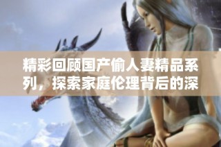 精彩回顾国产偷人妻精品系列，探索家庭伦理背后的深层故事