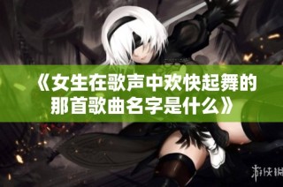 《女生在歌声中欢快起舞的那首歌曲名字是什么》