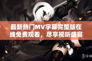 最新热门MV字幕完整版在线免费观看，尽享视听盛宴