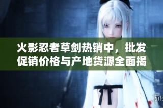 火影忍者草剑热销中，批发促销价格与产地货源全面揭秘