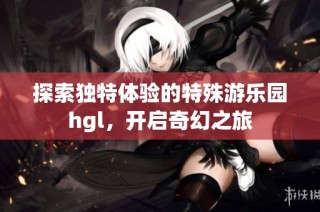 探索独特体验的特殊游乐园hgl，开启奇幻之旅