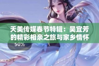 天美传媒春节特辑：吴宜芳的精彩相亲之旅与家乡情怀