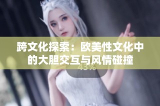 跨文化探索：欧美性文化中的大胆交互与风情碰撞