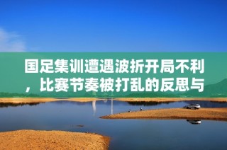 国足集训遭遇波折开局不利，比赛节奏被打乱的反思与展望
