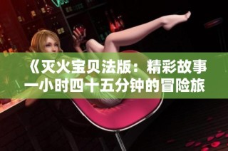 《灭火宝贝法版：精彩故事一小时四十五分钟的冒险旅程》