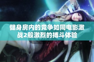 健身房内的竞争如同电影激战2般激烈的搏斗体验