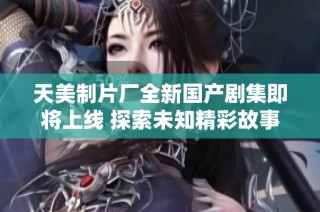 天美制片厂全新国产剧集即将上线 探索未知精彩故事