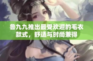 鲁九九推出最受欢迎的毛衣款式，舒适与时尚兼得