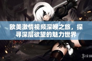 欧美激情视频深喉之旅，探寻深层欲望的魅力世界