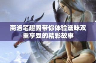 商洛笔趣阁带你体验滋味双重享受的精彩故事