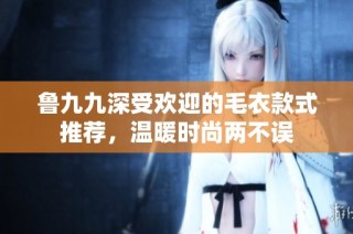 鲁九九深受欢迎的毛衣款式推荐，温暖时尚两不误