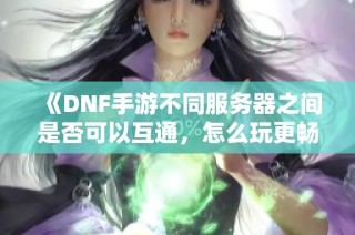 《DNF手游不同服务器之间是否可以互通，怎么玩更畅快》
