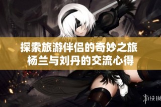 探索旅游伴侣的奇妙之旅 杨兰与刘丹的交流心得