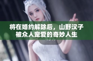 将在婚约解除后，山野汉子被众人宠爱的奇妙人生