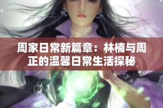 周家日常新篇章：林楠与周正的温馨日常生活探秘